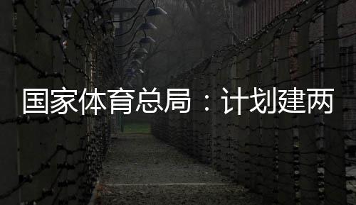 体育体育学校总局划建计两千国家个体馆向公众开放育公园，
