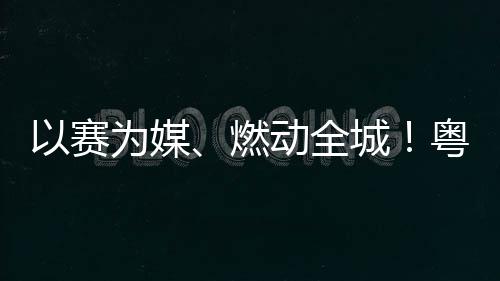 续激活文旅消动全动能燃为媒以赛粤超粤B城A持费新